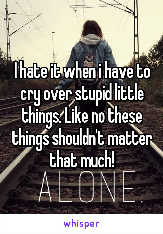 I hate it when i have to cry over stupid little things. Like no these things shouldn't matter that much!