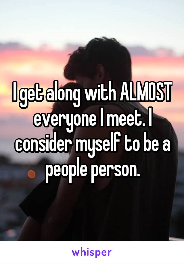 I get along with ALMOST everyone I meet. I consider myself to be a people person.