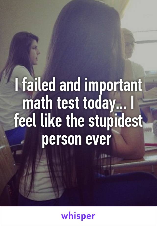 I failed and important math test today... I feel like the stupidest person ever 