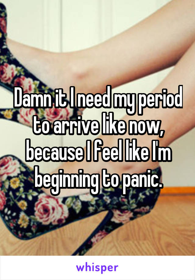 Damn it I need my period to arrive like now, because I feel like I'm beginning to panic.