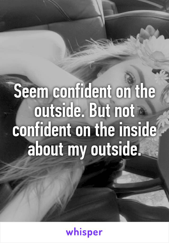 Seem confident on the outside. But not confident on the inside about my outside.