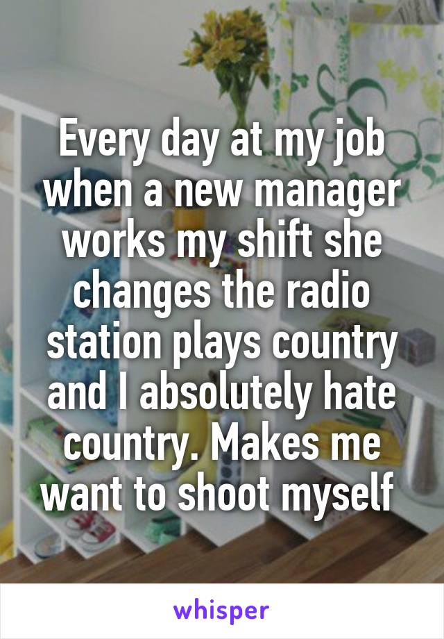 Every day at my job when a new manager works my shift she changes the radio station plays country and I absolutely hate country. Makes me want to shoot myself 