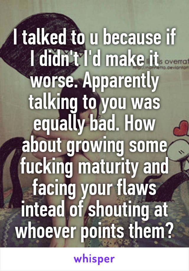 I talked to u because if I didn't I'd make it worse. Apparently talking to you was equally bad. How about growing some fucking maturity and facing your flaws intead of shouting at whoever points them?
