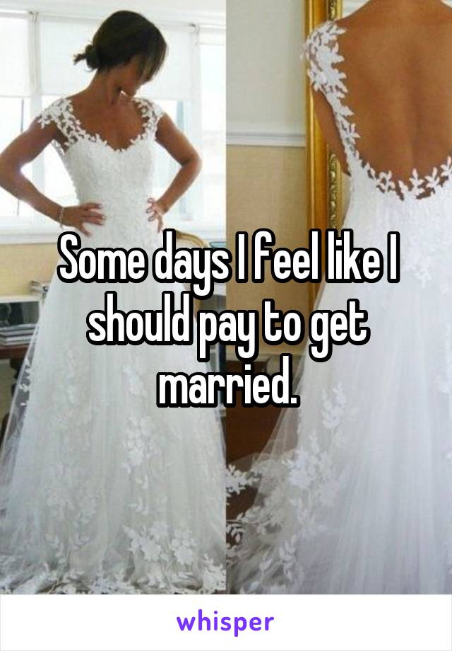 Some days I feel like I should pay to get married.