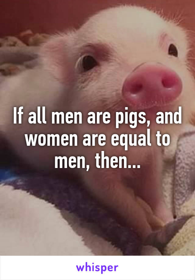 If all men are pigs, and women are equal to men, then...