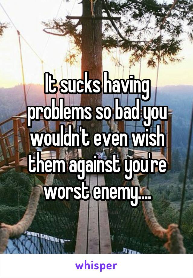 It sucks having problems so bad you wouldn't even wish them against you're worst enemy....