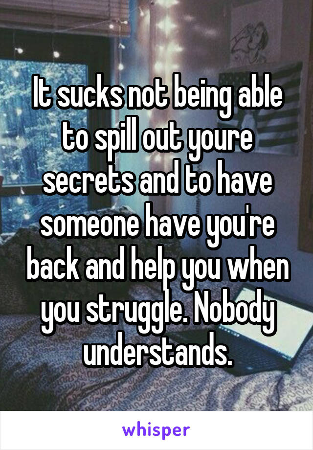 It sucks not being able to spill out youre secrets and to have someone have you're back and help you when you struggle. Nobody understands.