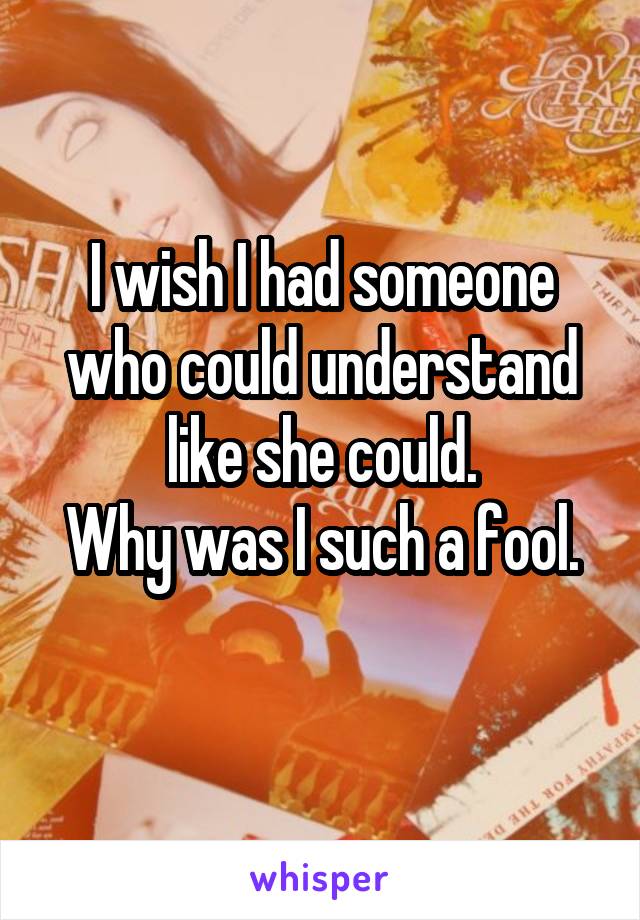 I wish I had someone who could understand like she could.
Why was I such a fool.
