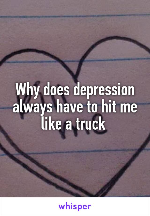 Why does depression always have to hit me like a truck 