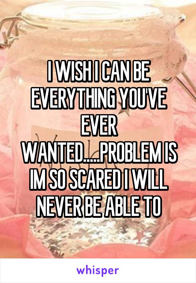 I WISH I CAN BE EVERYTHING YOU'VE EVER WANTED.....PROBLEM IS IM SO SCARED I WILL NEVER BE ABLE TO