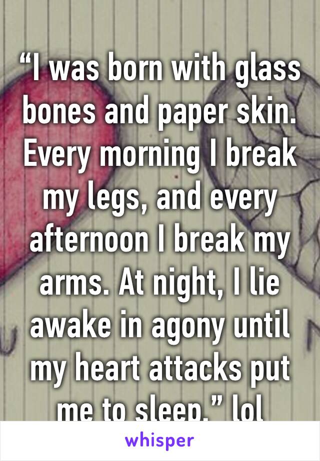 “I was born with glass bones and paper skin. Every morning I break my legs, and every afternoon I break my arms. At night, I lie awake in agony until my heart attacks put me to sleep.” lol