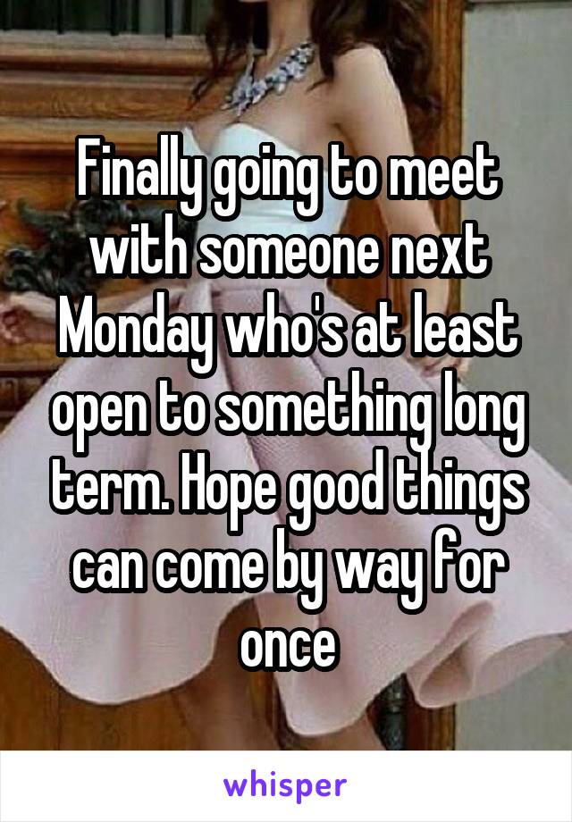 Finally going to meet with someone next Monday who's at least open to something long term. Hope good things can come by way for once