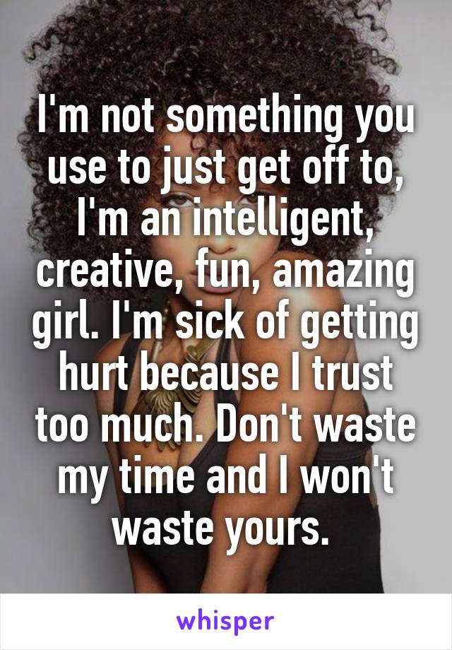 I'm not something you use to just get off to, I'm an intelligent, creative, fun, amazing girl. I'm sick of getting hurt because I trust too much. Don't waste my time and I won't waste yours. 