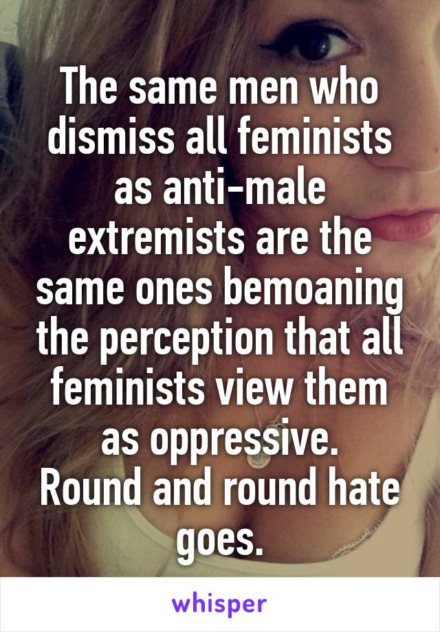The same men who dismiss all feminists as anti-male extremists are the same ones bemoaning the perception that all feminists view them as oppressive.
Round and round hate goes.