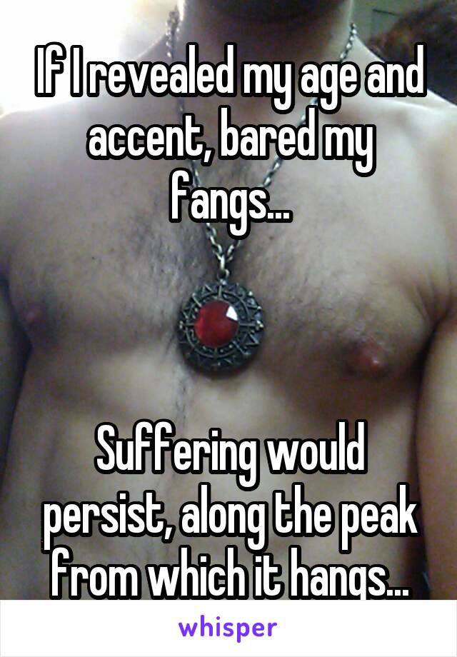 If I revealed my age and accent, bared my fangs...



Suffering would persist, along the peak from which it hangs...