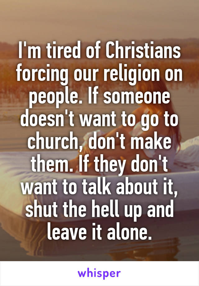 I'm tired of Christians forcing our religion on people. If someone doesn't want to go to church, don't make them. If they don't want to talk about it, shut the hell up and leave it alone.