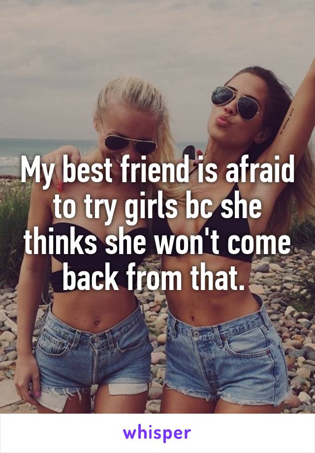 My best friend is afraid to try girls bc she thinks she won't come back from that. 