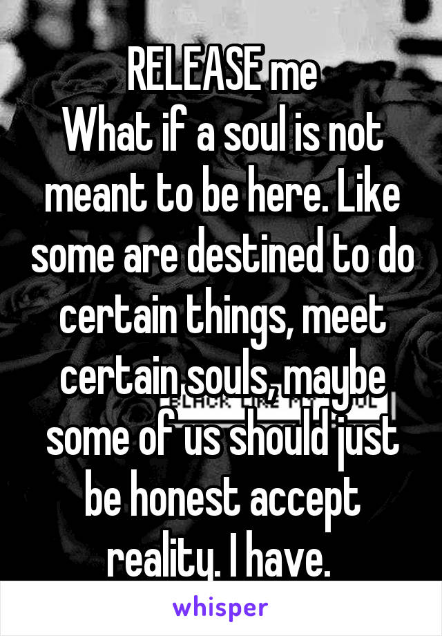 RELEASE me
What if a soul is not meant to be here. Like some are destined to do certain things, meet certain souls, maybe some of us should just be honest accept reality. I have. 