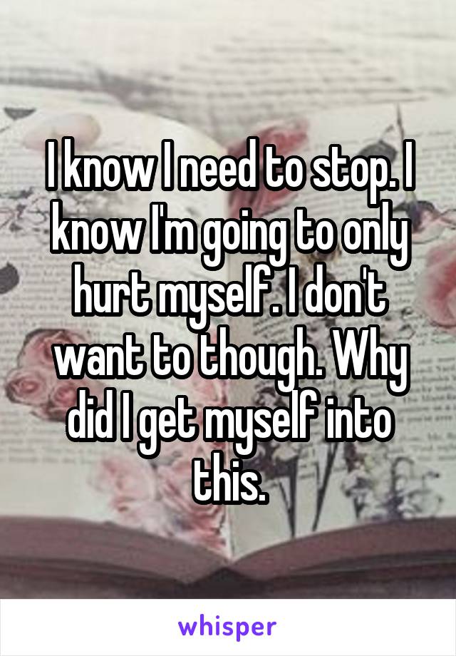 I know I need to stop. I know I'm going to only hurt myself. I don't want to though. Why did I get myself into this.