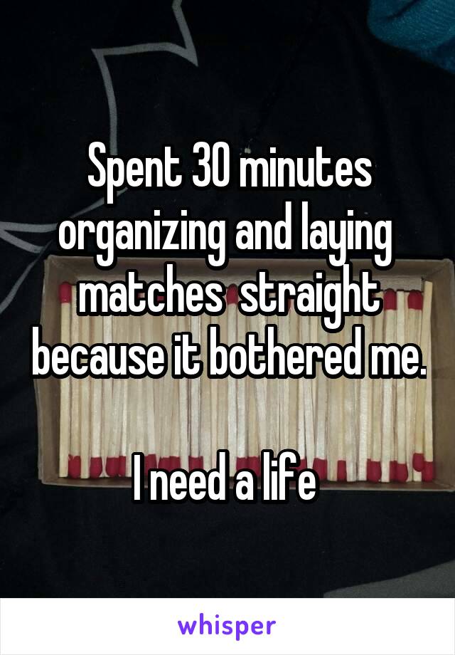 Spent 30 minutes organizing and laying  matches  straight because it bothered me. 
I need a life 