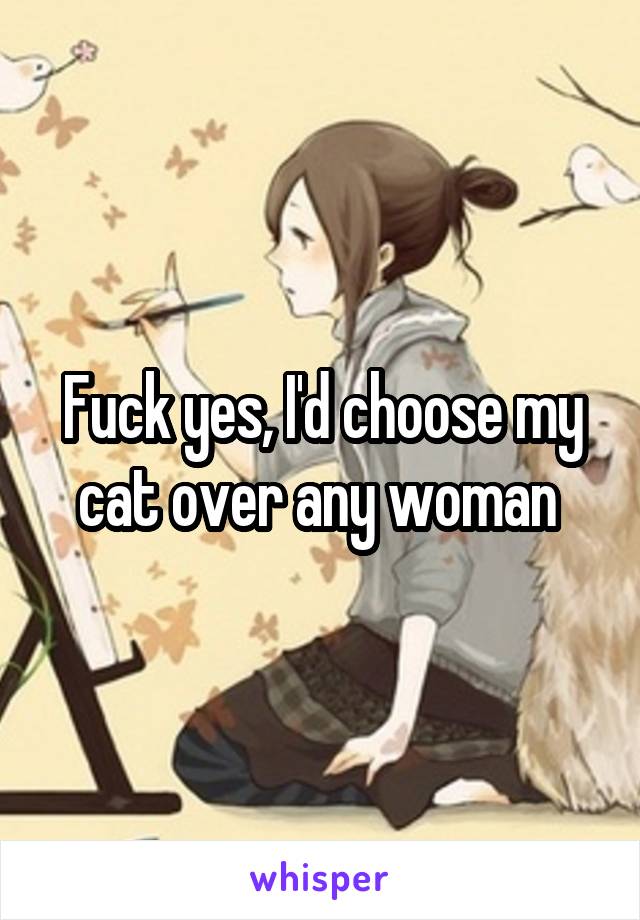 Fuck yes, I'd choose my cat over any woman 