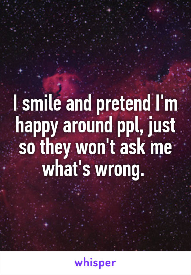 I smile and pretend I'm happy around ppl, just so they won't ask me what's wrong. 