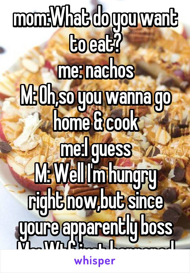 mom:What do you want to eat?
me: nachos
M: Oh,so you wanna go home & cook
me:I guess
M: Well I'm hungry right now,but since youre apparently boss
Me: Wtf just happened