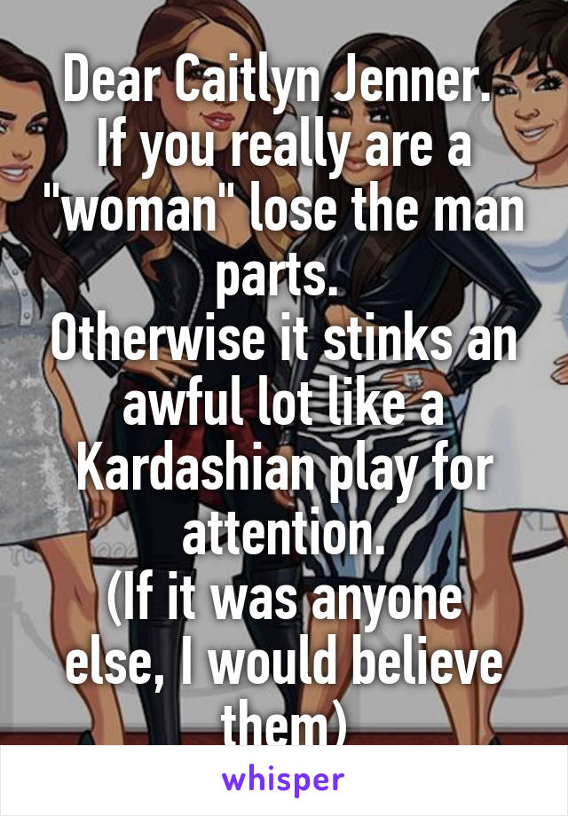Dear Caitlyn Jenner. 
If you really are a "woman" lose the man parts. 
Otherwise it stinks an awful lot like a Kardashian play for attention.
(If it was anyone else, I would believe them)