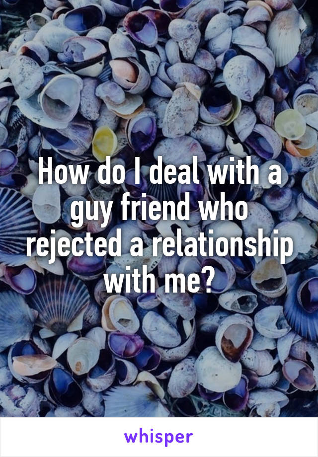 How do I deal with a guy friend who rejected a relationship with me?