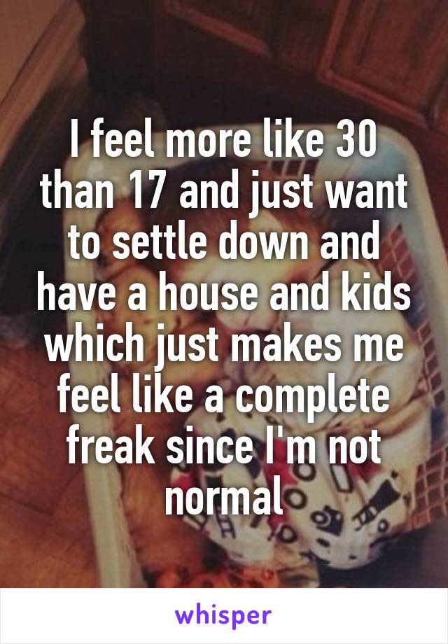 I feel more like 30 than 17 and just want to settle down and have a house and kids which just makes me feel like a complete freak since I'm not normal