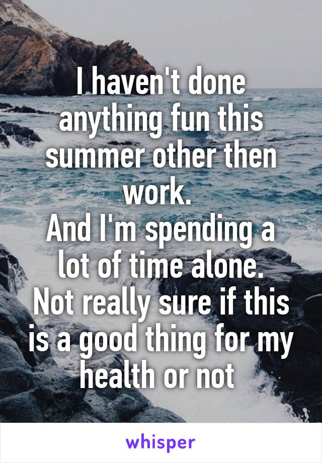 I haven't done anything fun this summer other then work. 
And I'm spending a lot of time alone.
Not really sure if this is a good thing for my health or not 