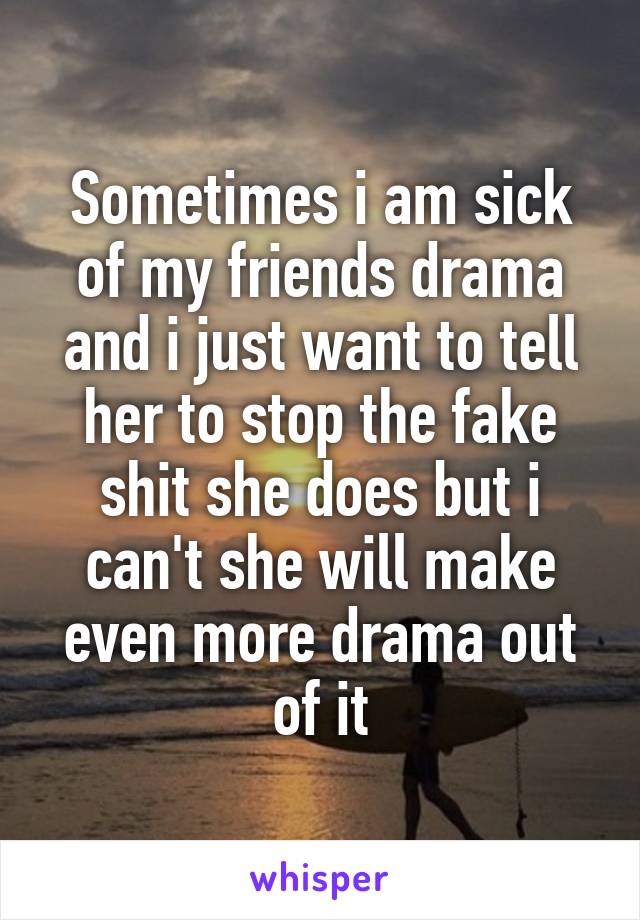 Sometimes i am sick of my friends drama and i just want to tell her to stop the fake shit she does but i can't she will make even more drama out of it