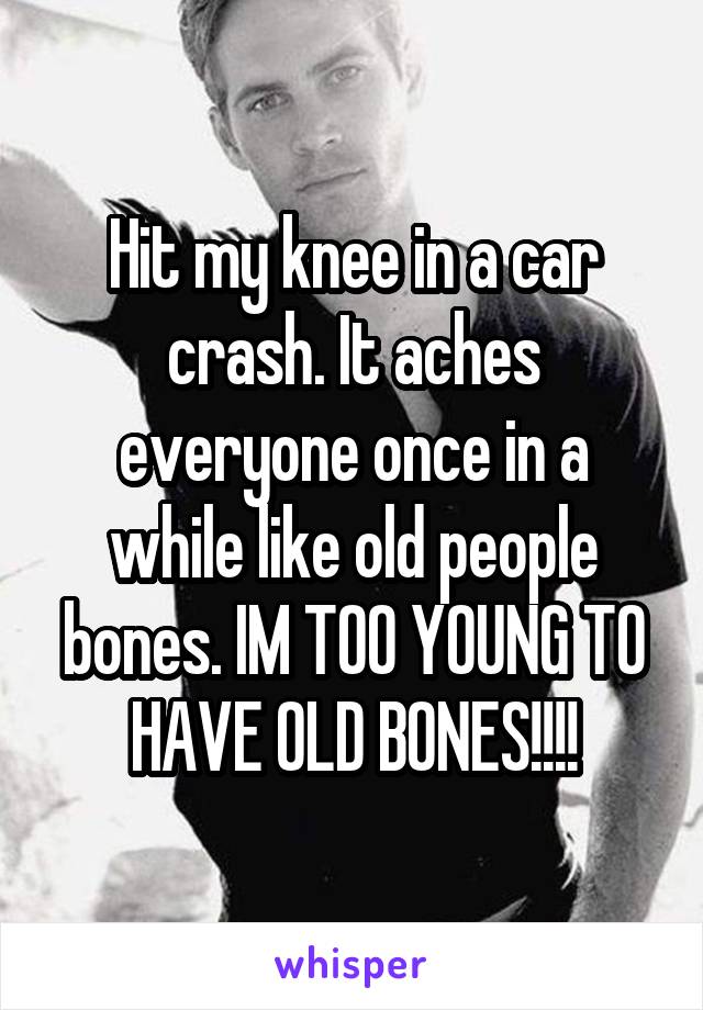 Hit my knee in a car crash. It aches everyone once in a while like old people bones. IM TOO YOUNG TO HAVE OLD BONES!!!!