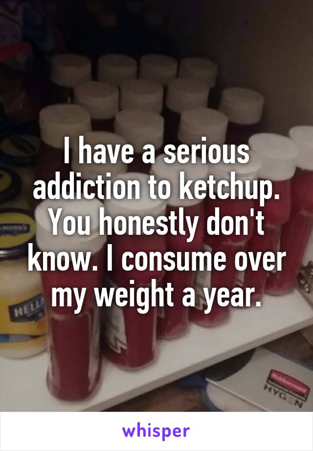 I have a serious addiction to ketchup. You honestly don't know. I consume over my weight a year.