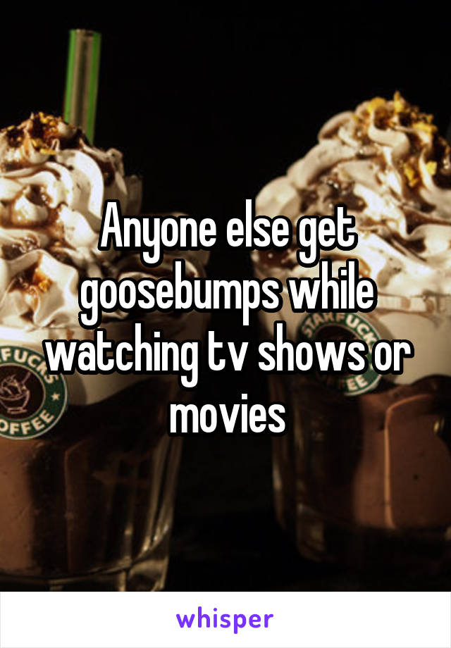Anyone else get goosebumps while watching tv shows or movies