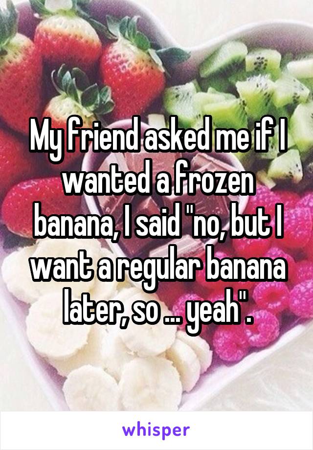 My friend asked me if I wanted a frozen banana, I said "no, but I want a regular banana later, so ... yeah".