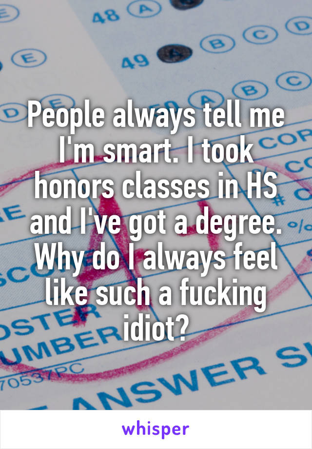 People always tell me I'm smart. I took honors classes in HS and I've got a degree. Why do I always feel like such a fucking idiot?