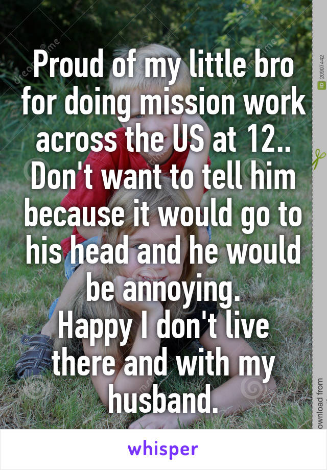 Proud of my little bro for doing mission work across the US at 12..
Don't want to tell him because it would go to his head and he would be annoying.
Happy I don't live there and with my husband.
