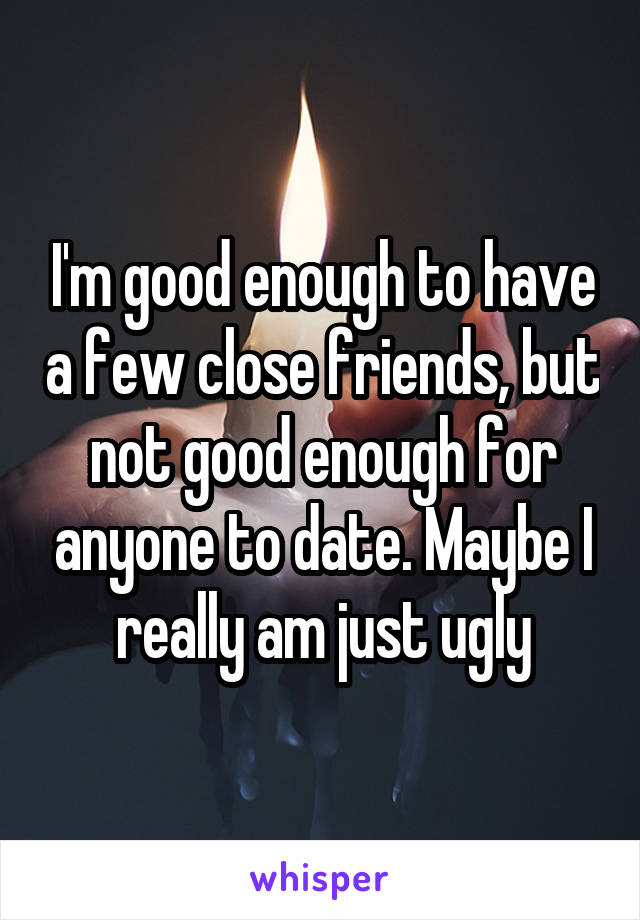 I'm good enough to have a few close friends, but not good enough for anyone to date. Maybe I really am just ugly