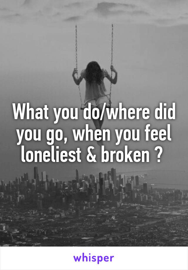 What you do/where did you go, when you feel loneliest & broken ? 