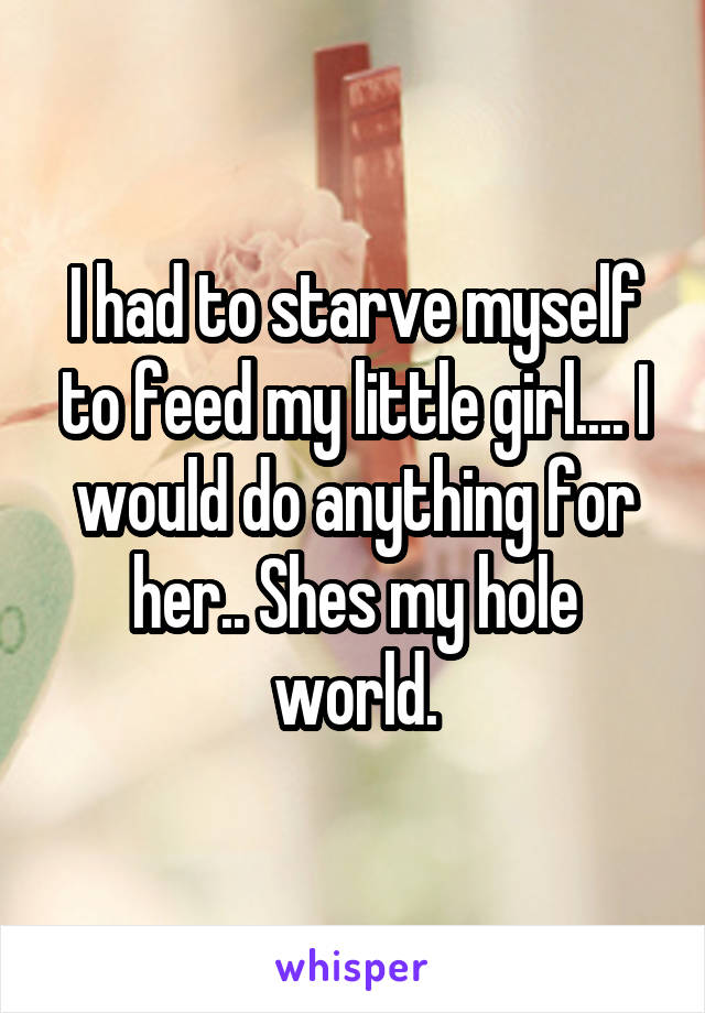 I had to starve myself to feed my little girl.... I would do anything for her.. Shes my hole world.
