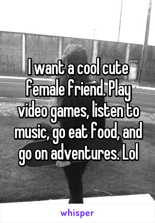 I want a cool cute female friend. Play video games, listen to music, go eat food, and go on adventures. Lol