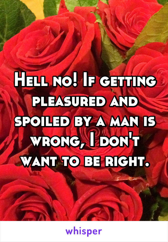 Hell no! If getting pleasured and spoiled by a man is wrong, I don't want to be right.