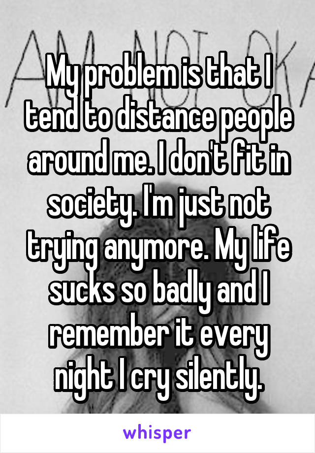 My problem is that I tend to distance people around me. I don't fit in society. I'm just not trying anymore. My life sucks so badly and I remember it every night I cry silently.