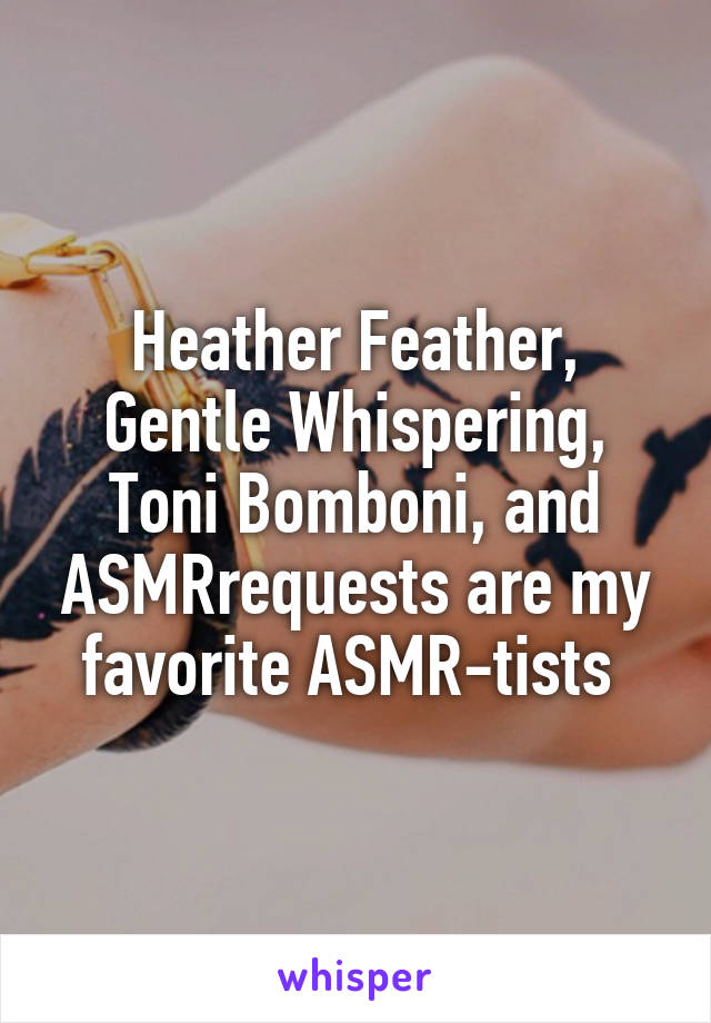 Heather Feather, Gentle Whispering, Toni Bomboni, and ASMRrequests are my favorite ASMR-tists 