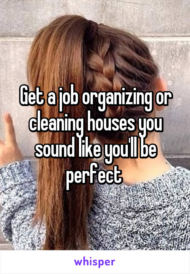 Get a job organizing or cleaning houses you sound like you'll be perfect 