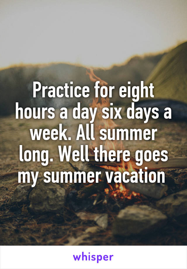 Practice for eight hours a day six days a week. All summer long. Well there goes my summer vacation 