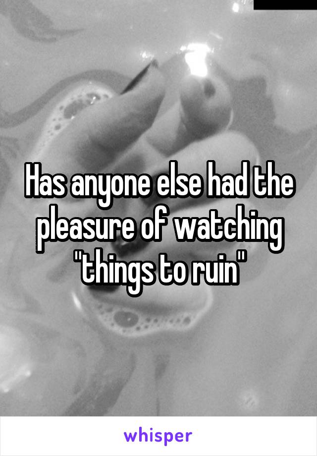 Has anyone else had the pleasure of watching "things to ruin"