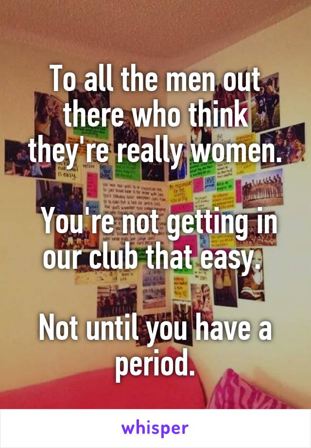 To all the men out there who think they're really women.

 You're not getting in our club that easy. 

Not until you have a period.