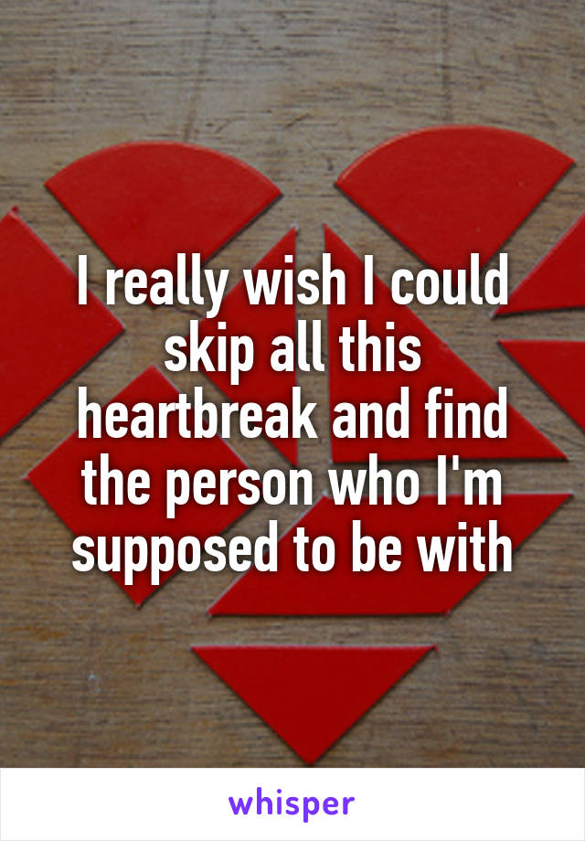 I really wish I could skip all this heartbreak and find the person who I'm supposed to be with